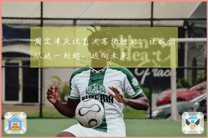 周定洋庆祝首次客场胜利：让我们从这一刻起，迈向未来